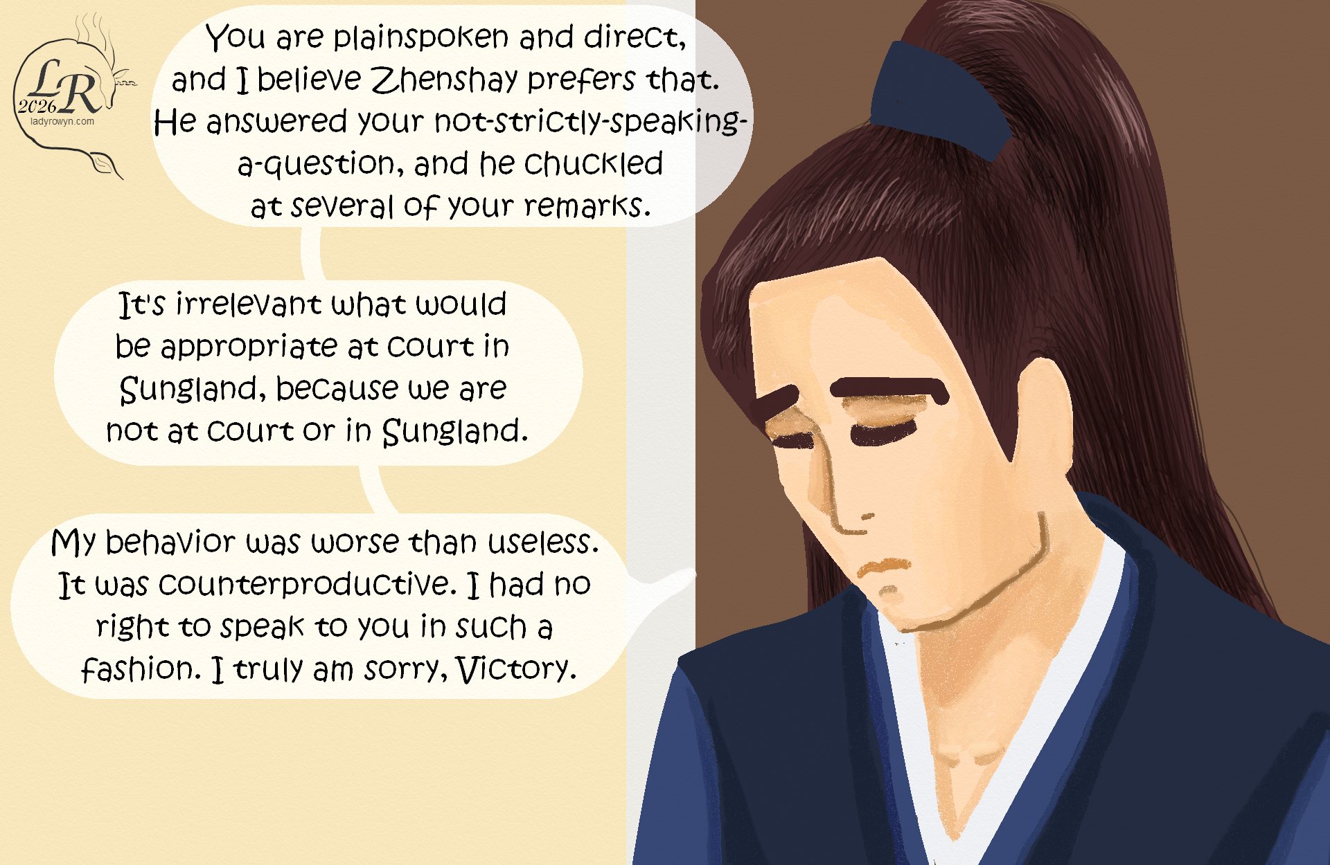 

Valor, looking downcast with his eyes lowered: “You are plainspoken and direct, and I believe Zhenshay prefers that. He answered your not-strictly-speaking-a-question, and he chuckled at your remarks.” 
Valor: “It’s irrelevant what would be appropriate at court in Sungland, because we are not at court or in Sungland.” 
Valor: “My behavior was worse than useless. It was counterproductive. I had no right to speak to you in such a fashion. I truly am sorry, Victory.” 

